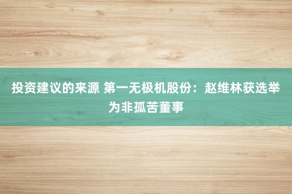 投资建议的来源 第一无极机股份：赵维林获选举为非孤苦董事