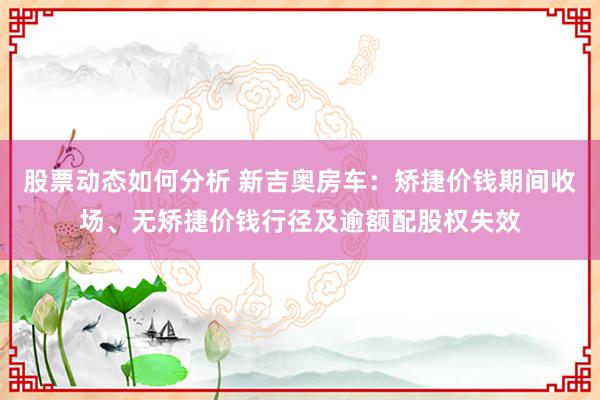 股票动态如何分析 新吉奥房车：矫捷价钱期间收场、无矫捷价钱行径及逾额配股权失效