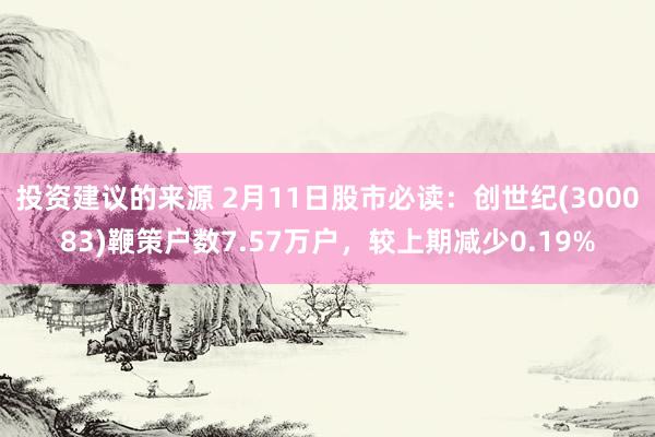 投资建议的来源 2月11日股市必读：创世纪(300083)鞭策户数7.57万户，较上期减少0.19%