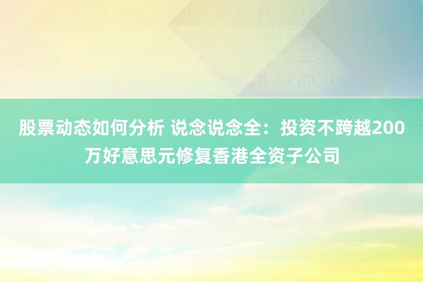 股票动态如何分析 说念说念全：投资不跨越200万好意思元修复香港全资子公司