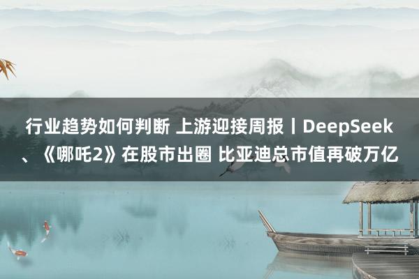 行业趋势如何判断 上游迎接周报丨DeepSeek、《哪吒2》在股市出圈 比亚迪总市值再破万亿