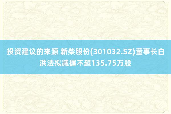 投资建议的来源 新柴股份(301032.SZ)董事长白洪法拟减握不超135.75万股