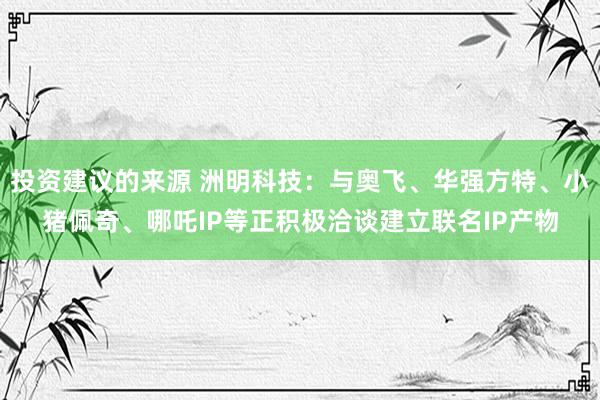 投资建议的来源 洲明科技：与奥飞、华强方特、小猪佩奇、哪吒IP等正积极洽谈建立联名IP产物