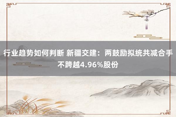 行业趋势如何判断 新疆交建：两鼓励拟统共减合手不跨越4.96%股份