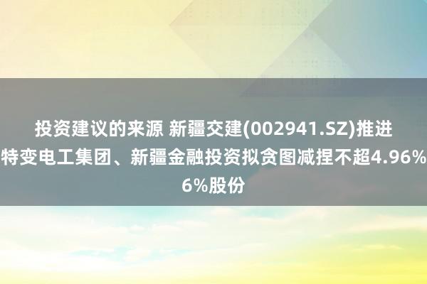 投资建议的来源 新疆交建(002941.SZ)推进新疆特变电工集团、新疆金融投资拟贪图减捏不超4.96%股份