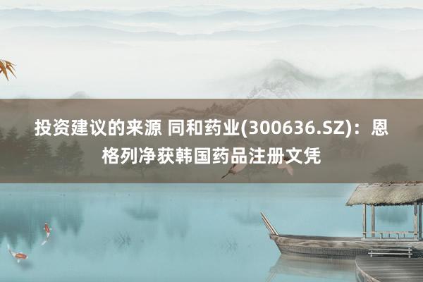 投资建议的来源 同和药业(300636.SZ)：恩格列净获韩国药品注册文凭