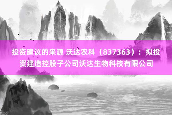 投资建议的来源 沃达农科（837363）：拟投资建造控股子公司沃达生物科技有限公司