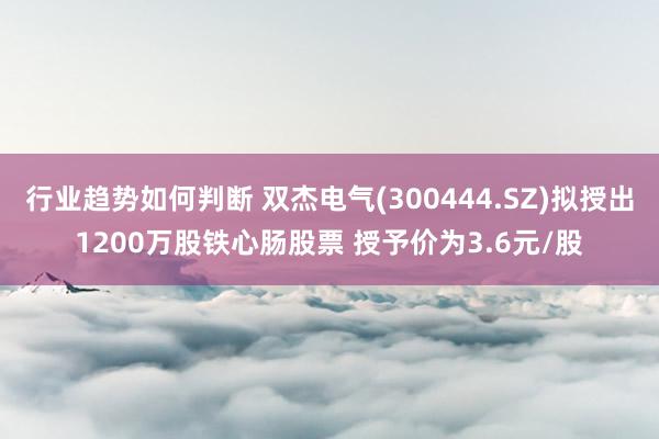 行业趋势如何判断 双杰电气(300444.SZ)拟授出1200万股铁心肠股票 授予价为3.6元/股