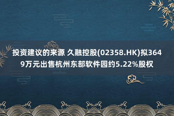 投资建议的来源 久融控股(02358.HK)拟3649万元出售杭州东部软件园约5.22%股权