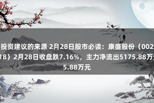 投资建议的来源 2月28日股市必读：康盛股份（002418）2月28日收盘跌7.16%，主力净流出5175.88万元