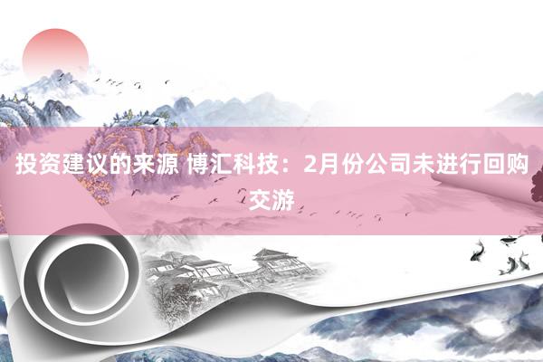 投资建议的来源 博汇科技：2月份公司未进行回购交游