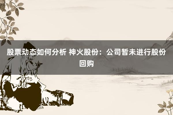 股票动态如何分析 神火股份：公司暂未进行股份回购