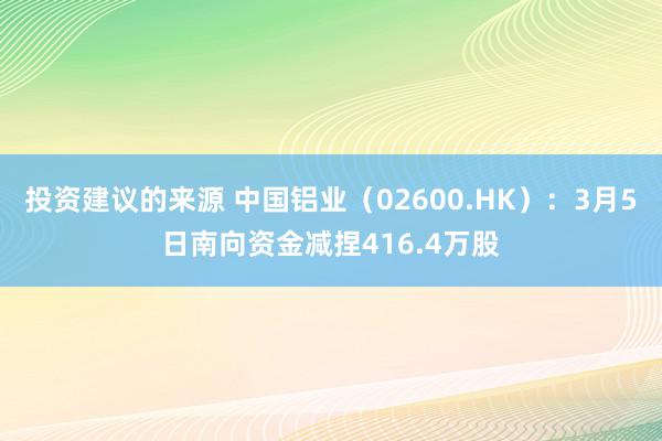 投资建议的来源 中国铝业（02600.HK）：3月5日南向资金减捏416.4万股