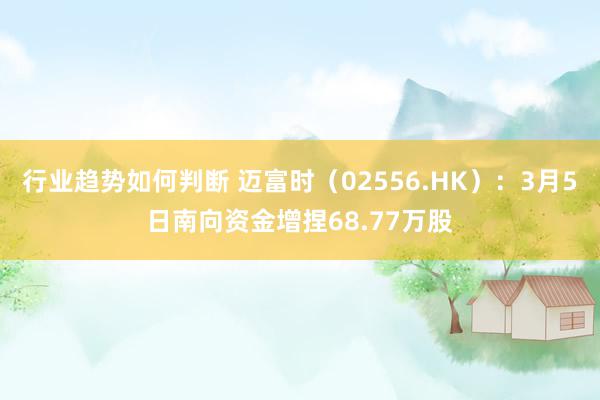 行业趋势如何判断 迈富时（02556.HK）：3月5日南向资金增捏68.77万股