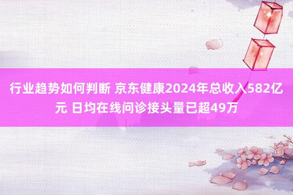 行业趋势如何判断 京东健康2024年总收入582亿元 日均在线问诊接头量已超49万