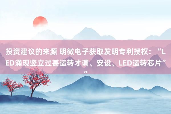 投资建议的来源 明微电子获取发明专利授权：“LED涌现竖立过甚运转才调、安设、LED运转芯片”