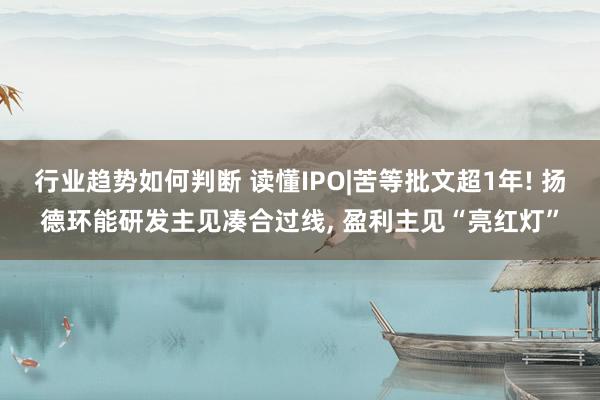 行业趋势如何判断 读懂IPO|苦等批文超1年! 扬德环能研发主见凑合过线, 盈利主见“亮红灯”