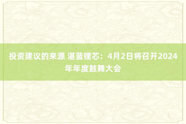 投资建议的来源 湛蓝锂芯：4月2日将召开2024年年度鼓舞大会