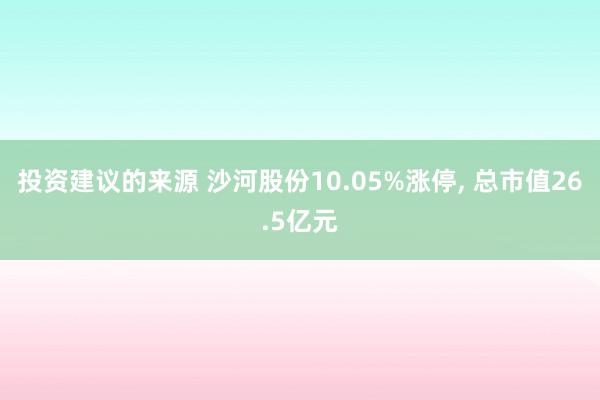 投资建议的来源 沙河股份10.05%涨停, 总市值26.5亿元