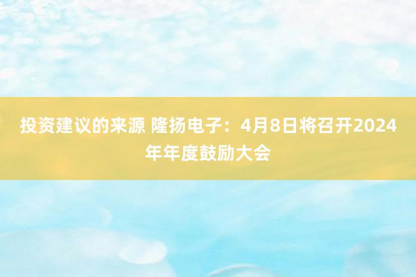 投资建议的来源 隆扬电子：4月8日将召开2024年年度鼓励大会