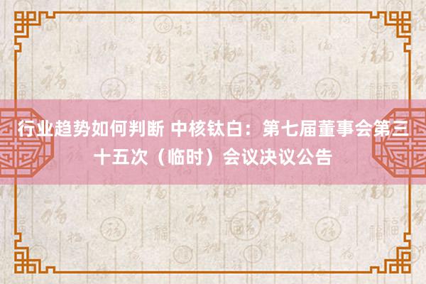 行业趋势如何判断 中核钛白：第七届董事会第三十五次（临时）会议决议公告