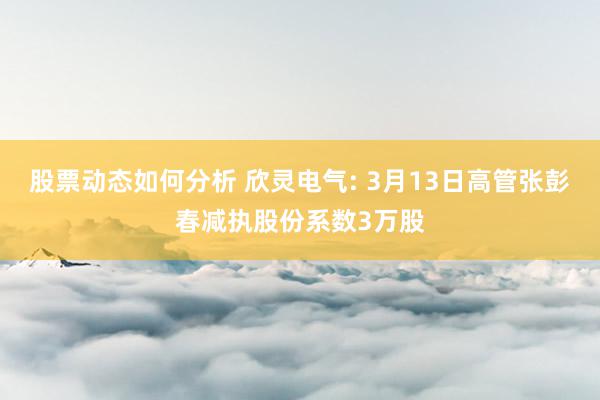 股票动态如何分析 欣灵电气: 3月13日高管张彭春减执股份系数3万股