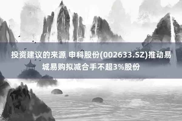 投资建议的来源 申科股份(002633.SZ)推动易城易购拟减合手不超3%股份